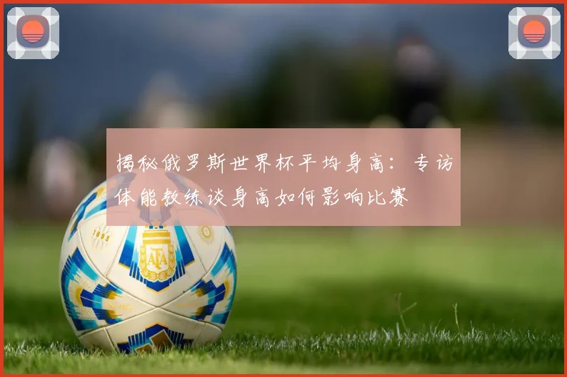 揭秘俄罗斯世界杯平均身高：专访体能教练谈身高如何影响比赛