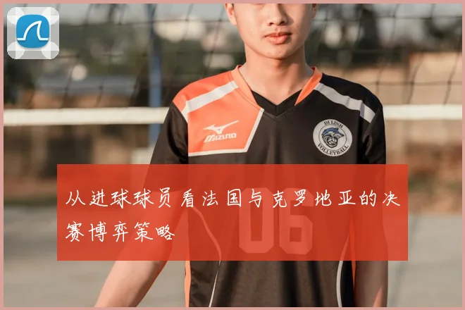 从进球球员看法国与克罗地亚的决赛博弈策略