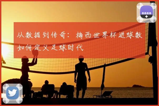 从数据到传奇：梅西世界杯进球数如何定义足球时代