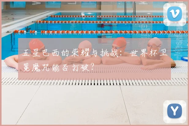五星巴西的荣耀与挑战:世界杯卫冕魔咒能否打破?