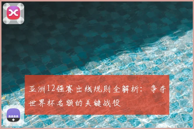 亚洲12强赛出线规则全解析：争夺世界杯名额的关键战役