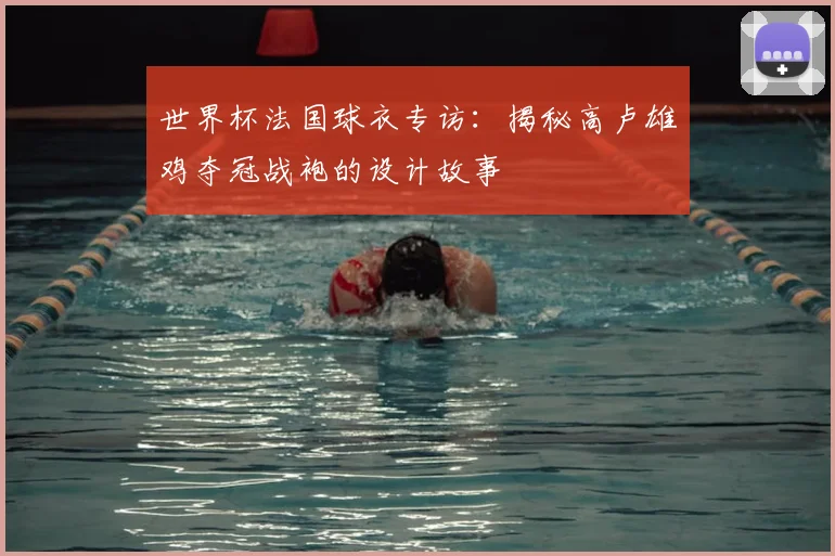 世界杯法国球衣专访：揭秘高卢雄鸡夺冠战袍的设计故事