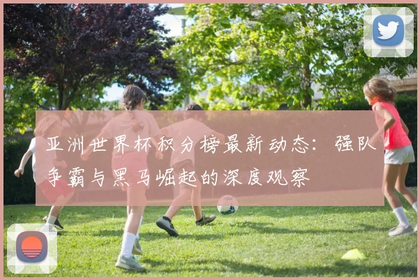 亚洲世界杯积分榜最新动态:强队争霸与黑马崛起的深度观察