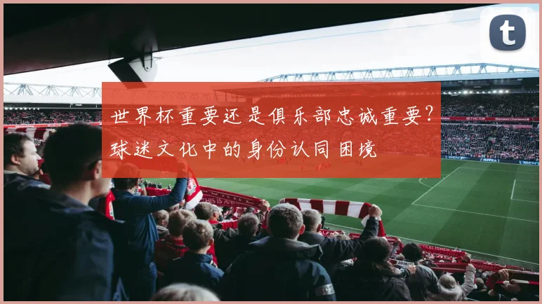 世界杯重要还是俱乐部忠诚重要?球迷文化中的身份认同困境