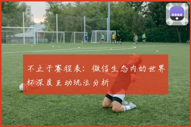 不止于赛程表:微信生态内的世界杯深度互动玩法分析