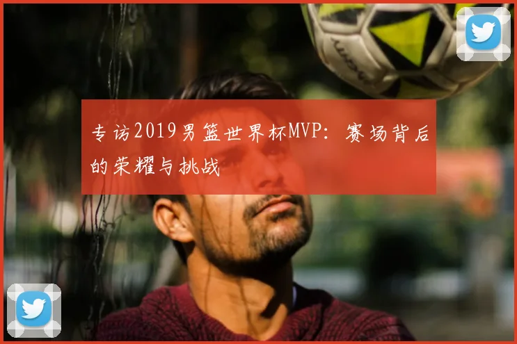 专访2019男篮世界杯MVP:赛场背后的荣耀与挑战