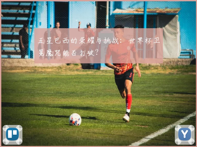五星巴西的荣耀与挑战：世界杯卫冕魔咒能否打破？