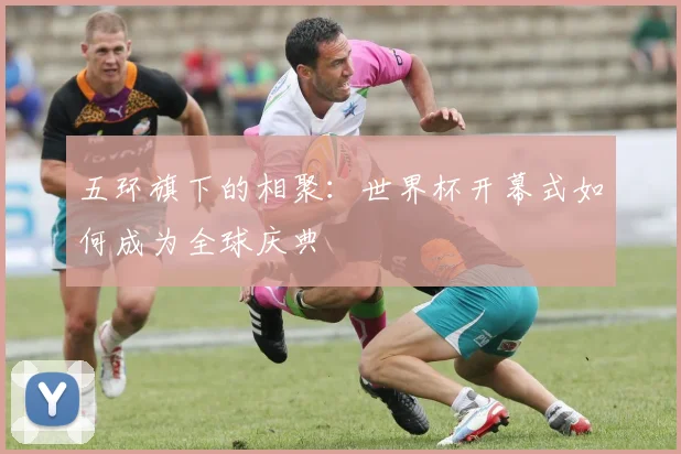 五环旗下的相聚：世界杯开幕式如何成为全球庆典