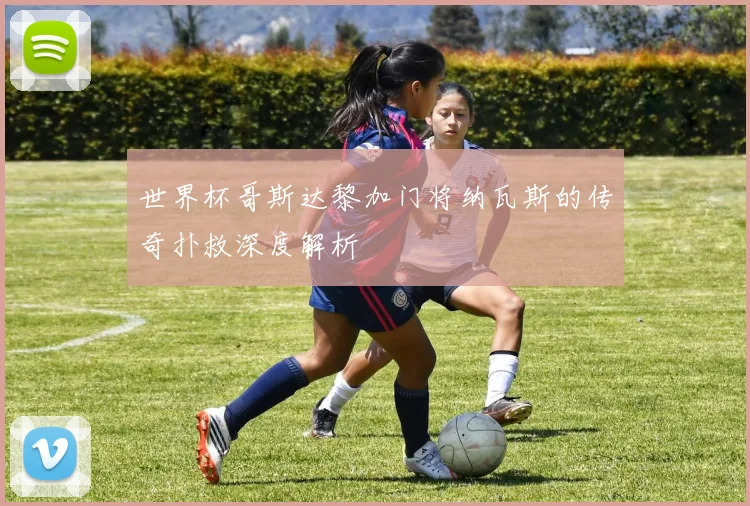 世界杯哥斯达黎加门将纳瓦斯的传奇扑救深度解析