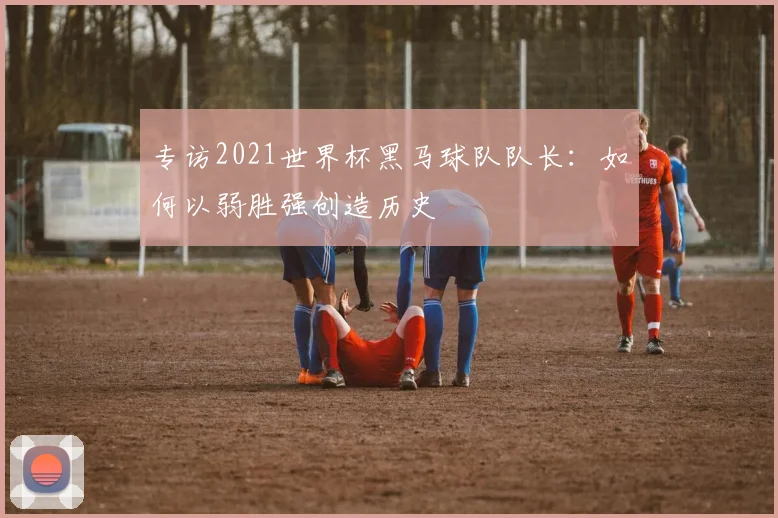 专访2021世界杯黑马球队队长:如何以弱胜强创造历史