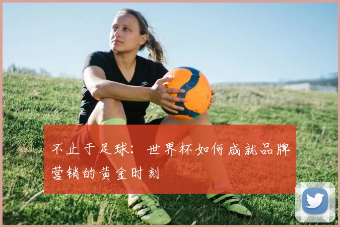 不止于足球:世界杯如何成就品牌营销的黄金时刻