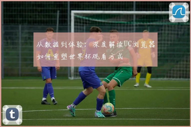 从数据到体验:深度解读UC浏览器如何重塑世界杯观看方式
