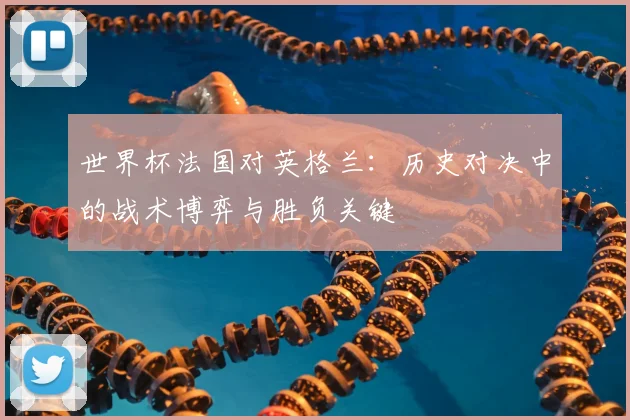 世界杯法国对英格兰：历史对决中的战术博弈与胜负关键