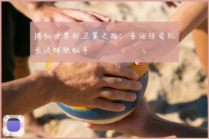 揭秘世界杯卫冕之路：专访传奇队长谈蝉联秘辛