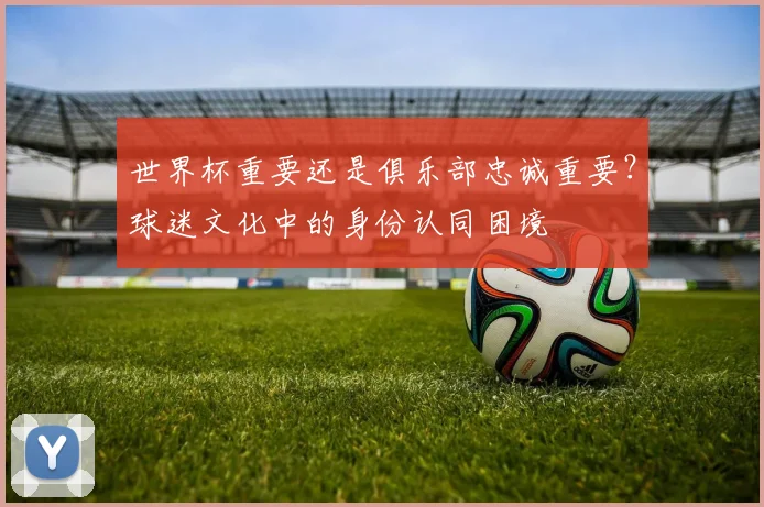 世界杯重要还是俱乐部忠诚重要?球迷文化中的身份认同困境