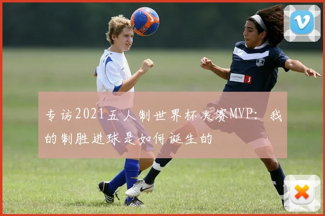 专访2021五人制世界杯决赛MVP:我的制胜进球是如何诞生的
