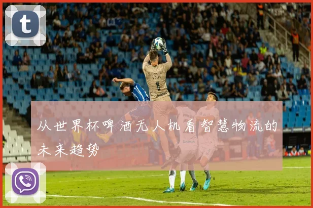 从世界杯啤酒无人机看智慧物流的未来趋势