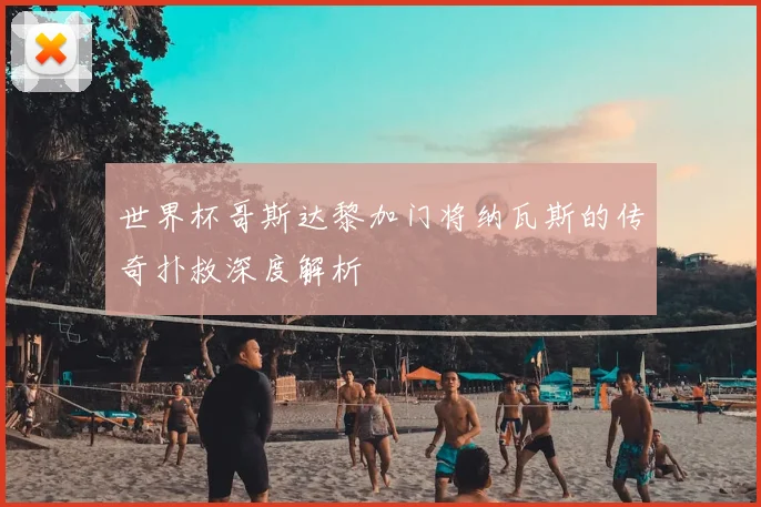 世界杯哥斯达黎加门将纳瓦斯的传奇扑救深度解析
