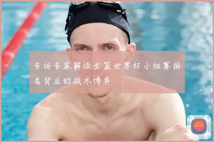 专访专家解读女篮世界杯小组赛排名背后的战术博弈