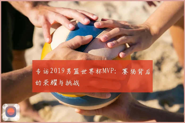 专访2019男篮世界杯MVP:赛场背后的荣耀与挑战