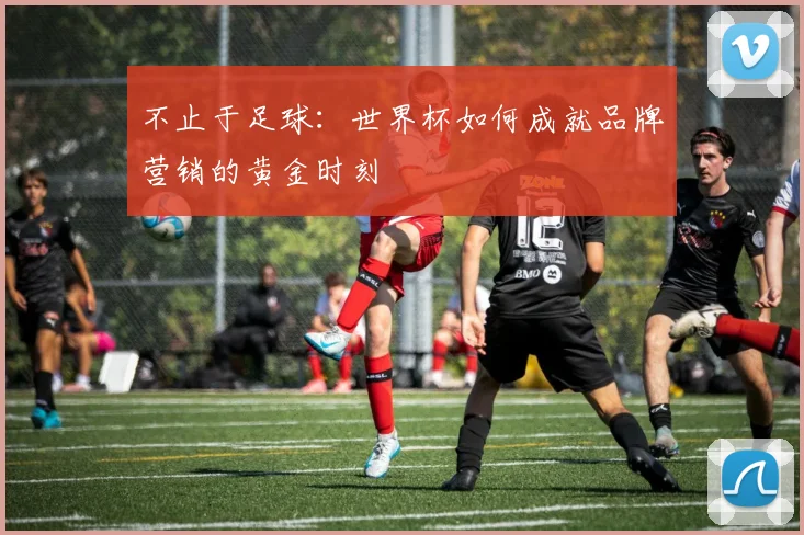 不止于足球：世界杯如何成就品牌营销的黄金时刻