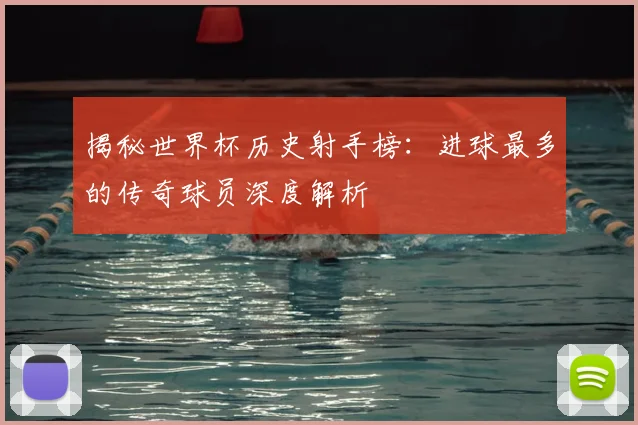 揭秘世界杯历史射手榜：进球最多的传奇球员深度解析
