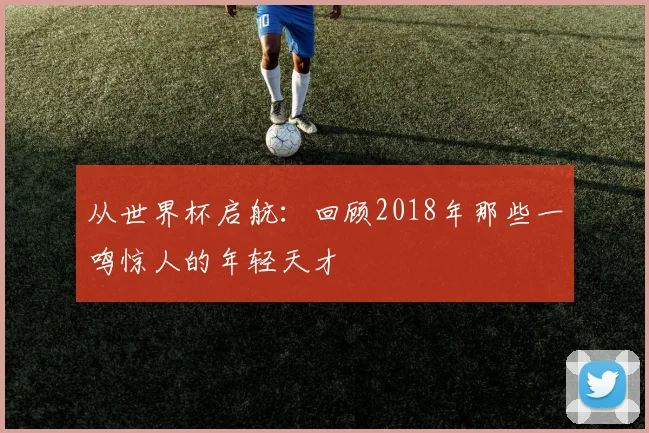 从世界杯启航:回顾2018年那些一鸣惊人的年轻天才